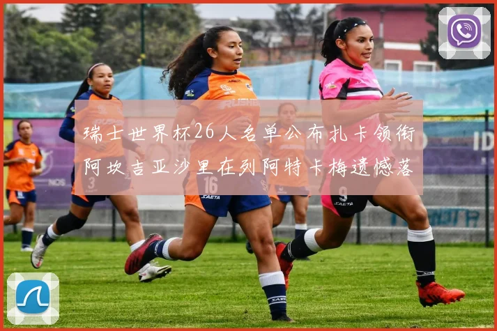 瑞士世界杯26人名单公布扎卡领衔阿坎吉亚沙里在列阿特卡梅遗憾落选