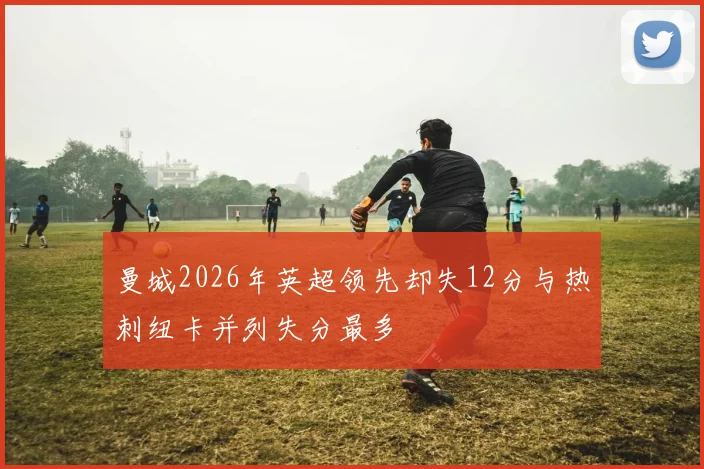 曼城2026年英超领先却失12分与热刺纽卡并列失分最多