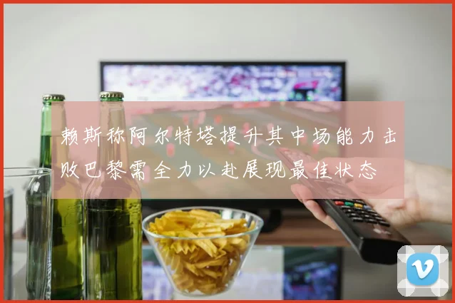 赖斯称阿尔特塔提升其中场能力击败巴黎需全力以赴展现最佳状态