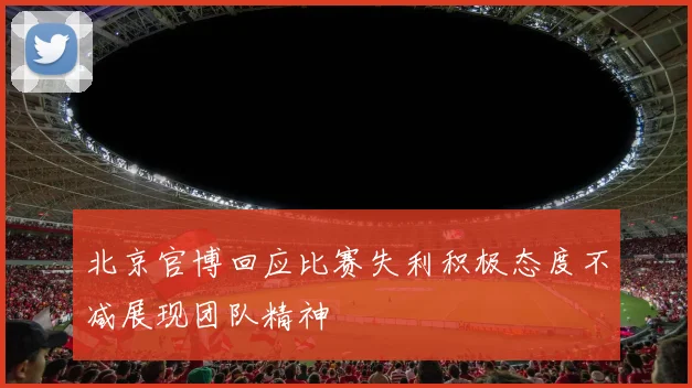 北京官博回应比赛失利积极态度不减展现团队精神