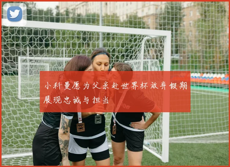 小科曼愿为父亲赴世界杯放弃假期展现忠诚与担当