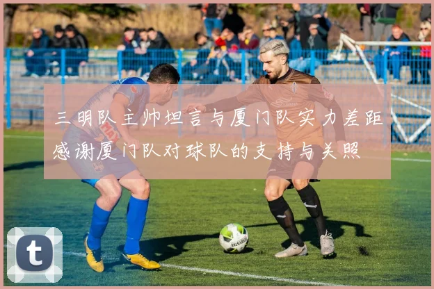三明队主帅坦言与厦门队实力差距感谢厦门队对球队的支持与关照