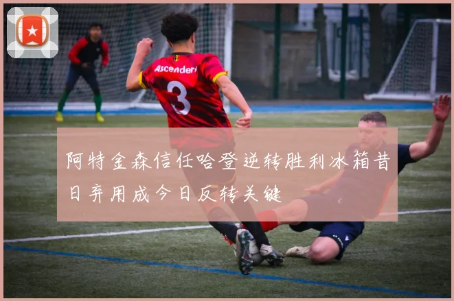 阿特金森信任哈登逆转胜利冰箱昔日弃用成今日反转关键