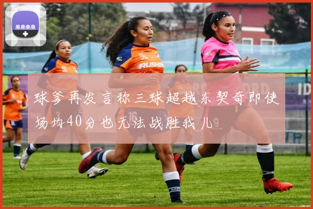 球爹再发言称三球超越东契奇即使场均40分也无法战胜我儿