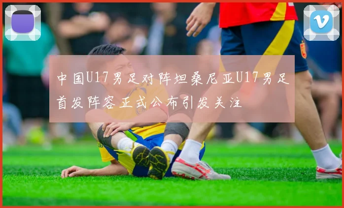 中国U17男足对阵坦桑尼亚U17男足首发阵容正式公布引发关注