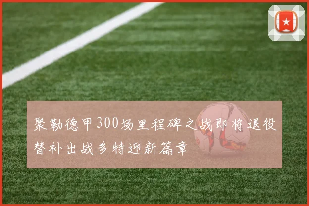 聚勒德甲300场里程碑之战即将退役替补出战多特迎新篇章