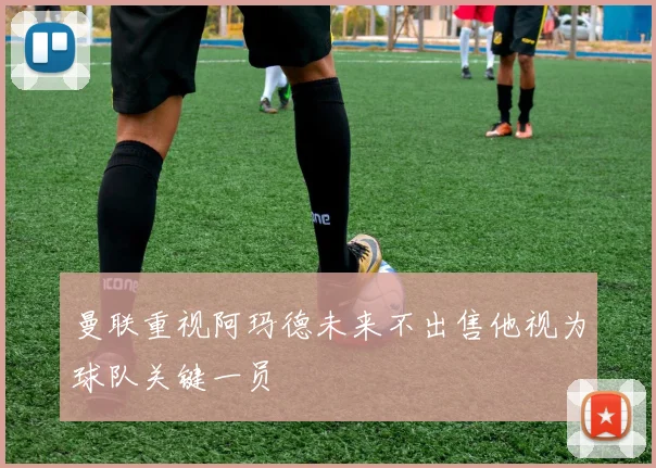 曼联重视阿玛德未来不出售他视为球队关键一员