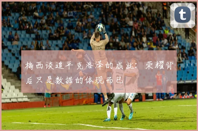 梅西谈追平克洛泽的成就：荣耀背后只是数据的体现而已