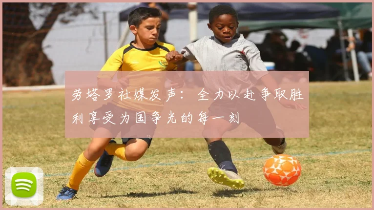 劳塔罗社媒发声：全力以赴争取胜利享受为国争光的每一刻