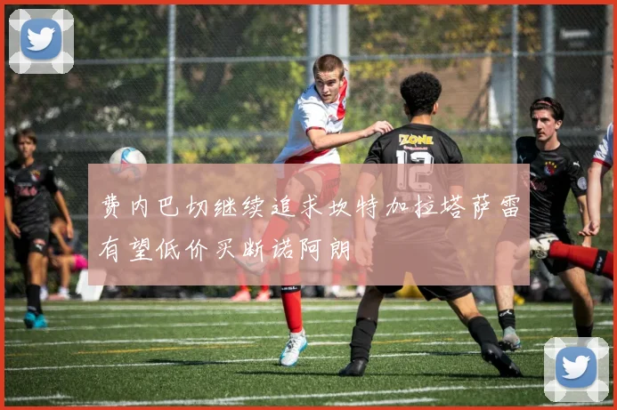 费内巴切继续追求坎特加拉塔萨雷有望低价买断诺阿朗