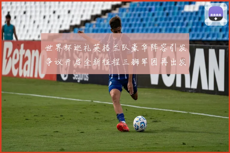 世界杯巡礼英格兰队豪华阵容引发争议开启全新征程三狮军团再出发
