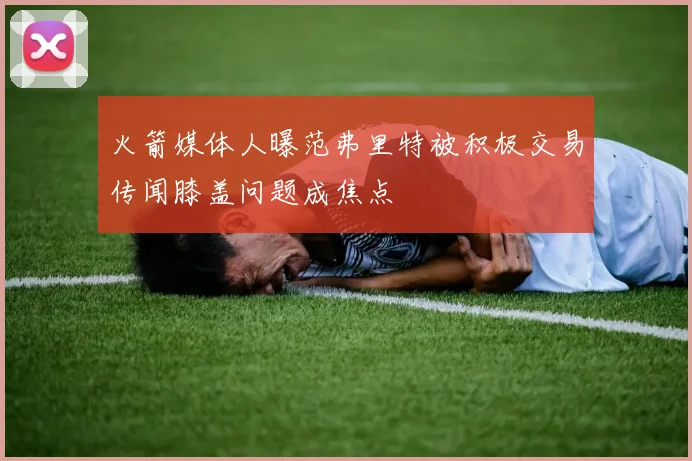 火箭媒体人曝范弗里特被积极交易传闻膝盖问题成焦点