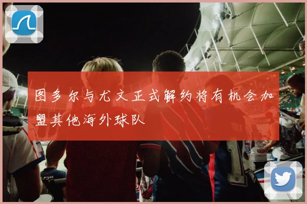 图多尔与尤文正式解约将有机会加盟其他海外球队