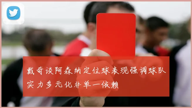 戴奇谈阿森纳定位球表现强调球队实力多元化非单一依赖