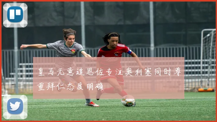 皇马无意追恩佐专注奥利塞同时尊重拜仁态度明确