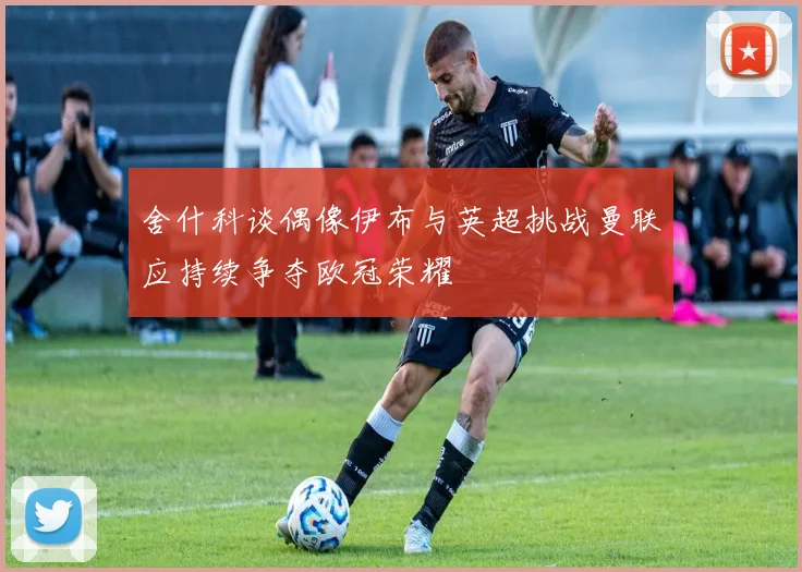舍什科谈偶像伊布与英超挑战曼联应持续争夺欧冠荣耀