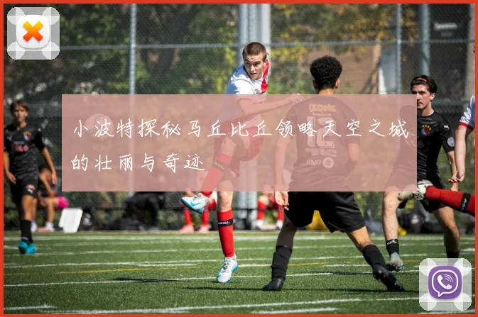 小波特探秘马丘比丘领略天空之城的壮丽与奇迹