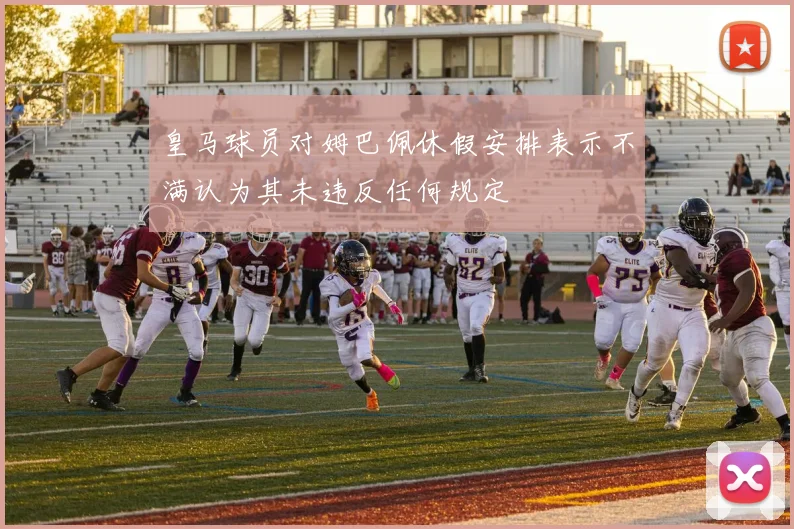 皇马球员对姆巴佩休假安排表示不满认为其未违反任何规定