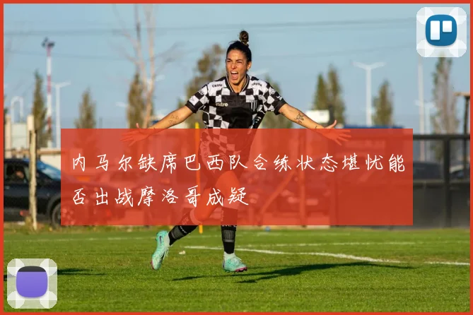 内马尔缺席巴西队合练状态堪忧能否出战摩洛哥成疑