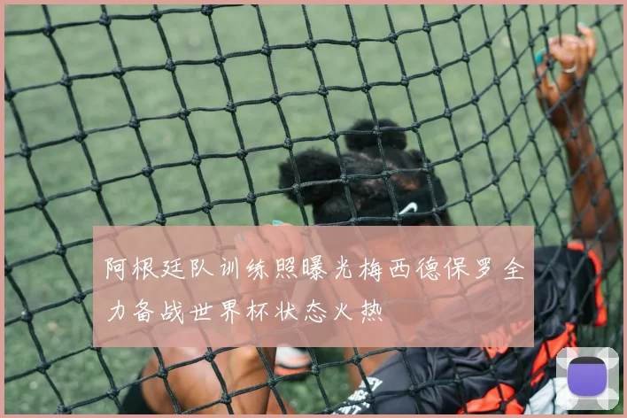 阿根廷队训练照曝光梅西德保罗全力备战世界杯状态火热