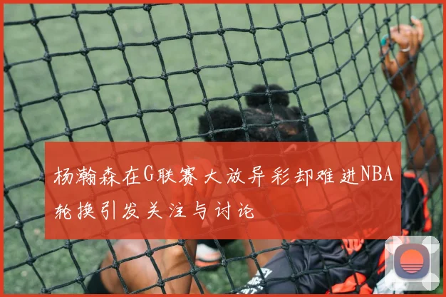 杨瀚森在G联赛大放异彩却难进NBA轮换引发关注与讨论
