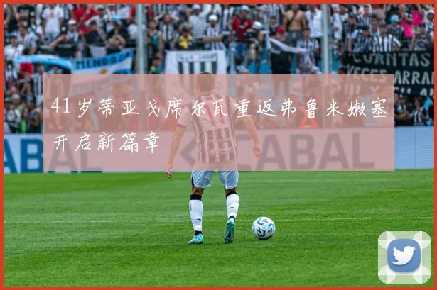 41岁蒂亚戈席尔瓦重返弗鲁米嫩塞开启新篇章