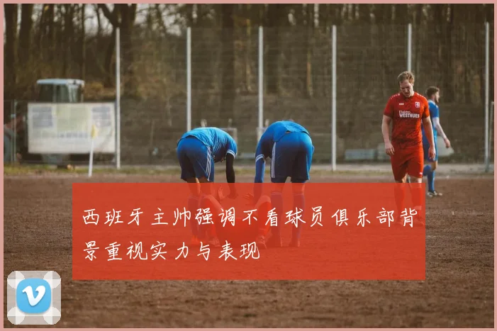 西班牙主帅强调不看球员俱乐部背景重视实力与表现
