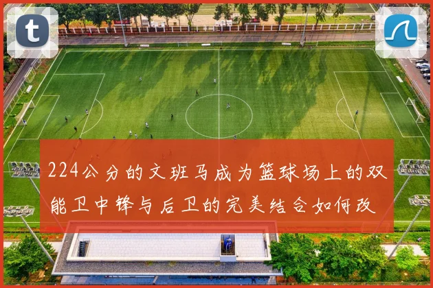 224公分的文班马成为篮球场上的双能卫中锋与后卫的完美结合如何改变比赛格局