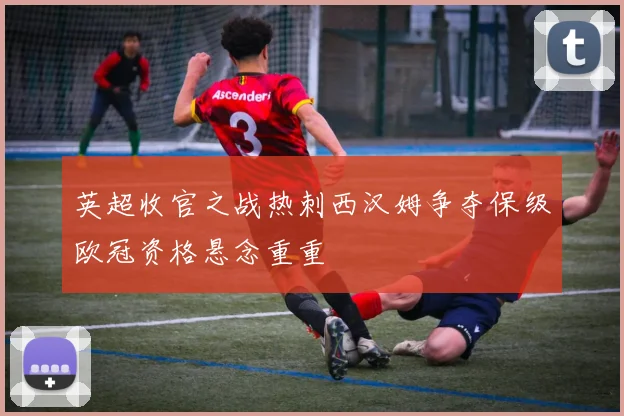 英超收官之战热刺西汉姆争夺保级欧冠资格悬念重重