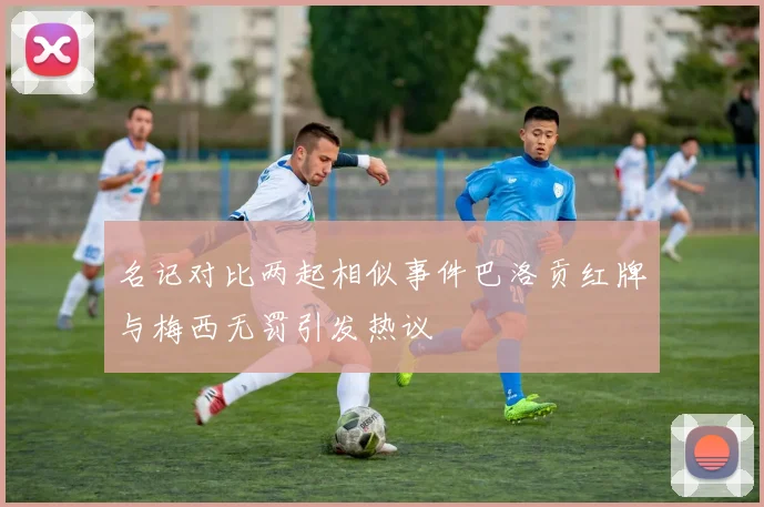 名记对比两起相似事件巴洛贡红牌与梅西无罚引发热议