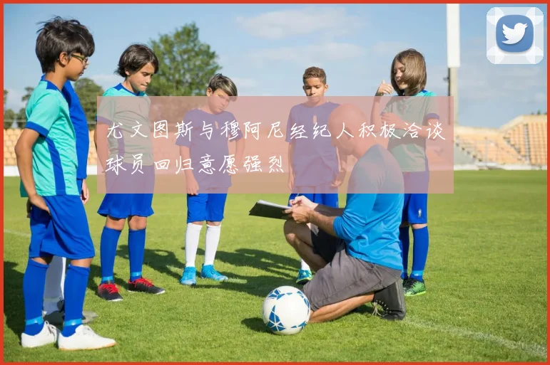 尤文图斯与穆阿尼经纪人积极洽谈球员回归意愿强烈