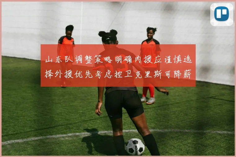 山东队调整策略明确内援应谨慎选择外援优先考虑控卫克里斯可降薪续约