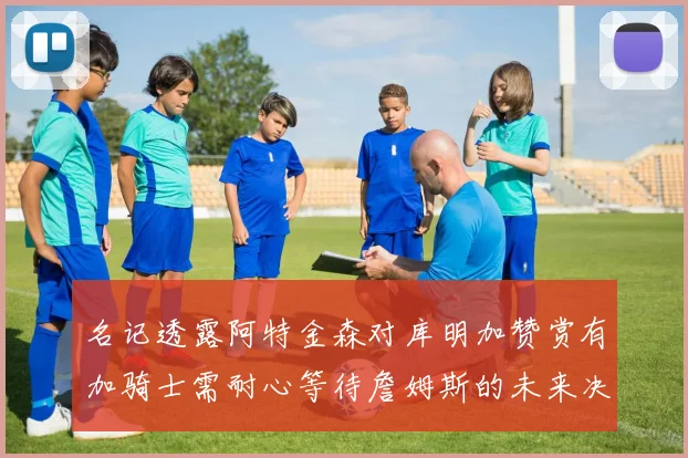 名记透露阿特金森对库明加赞赏有加骑士需耐心等待詹姆斯的未来决定