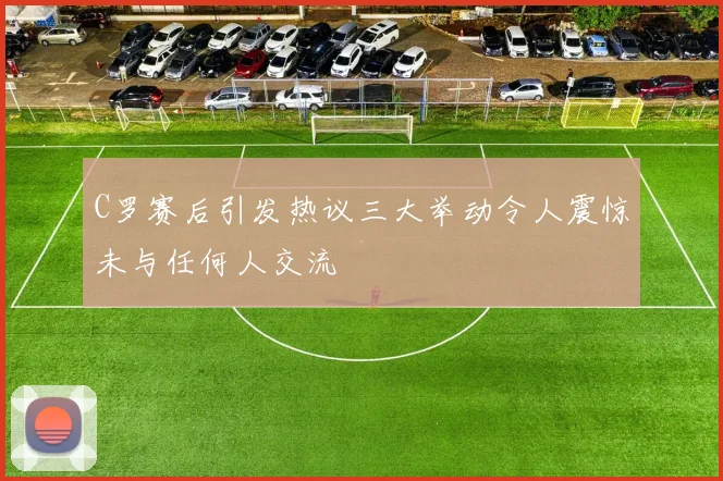 C罗赛后引发热议三大举动令人震惊未与任何人交流