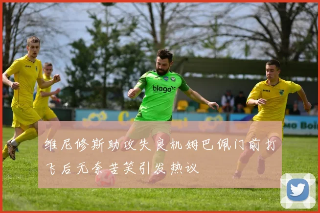 维尼修斯助攻失良机姆巴佩门前打飞后无奈苦笑引发热议