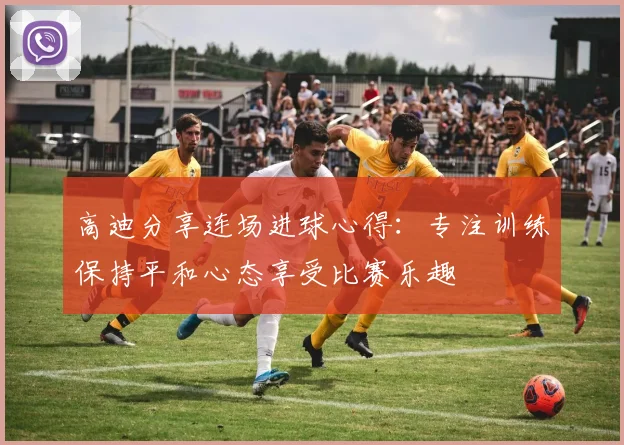 高迪分享连场进球心得：专注训练保持平和心态享受比赛乐趣