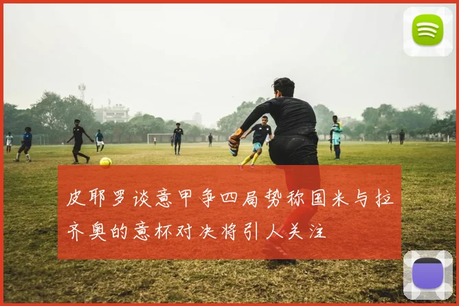皮耶罗谈意甲争四局势称国米与拉齐奥的意杯对决将引人关注