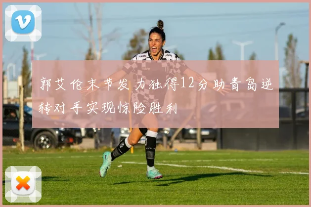 郭艾伦末节发力独得12分助青岛逆转对手实现惊险胜利